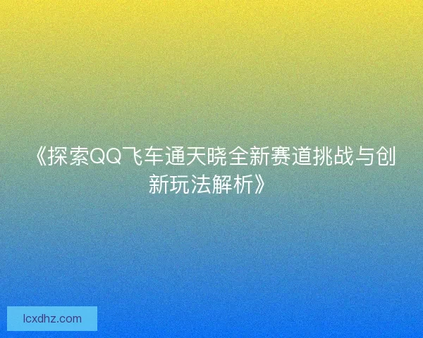 《探索QQ飞车通天晓全新赛道挑战与创新玩法解析》