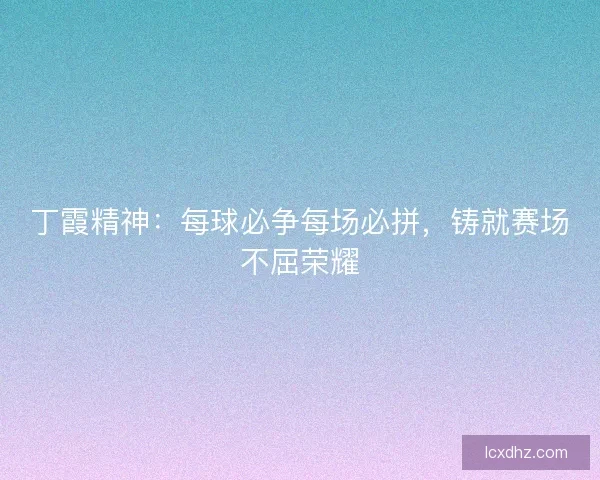 丁霞精神：每球必争每场必拼，铸就赛场不屈荣耀