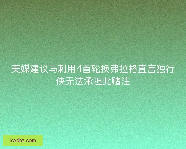 美媒建议马刺用4首轮换弗拉格直言独行侠无法承担此赌注