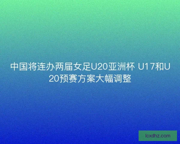 中国将连办两届女足U20亚洲杯 U17和U20预赛方案大幅调整