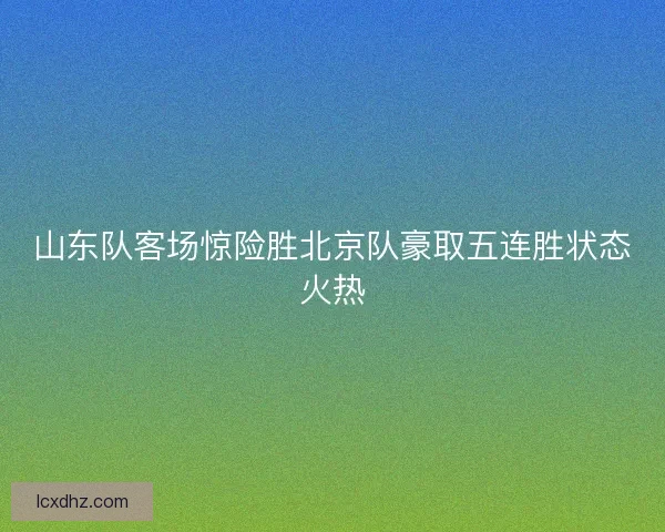 山东队客场惊险胜北京队豪取五连胜状态火热