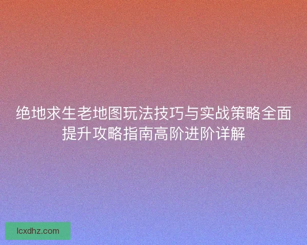 绝地求生老地图玩法技巧与实战策略全面提升攻略指南高阶进阶详解