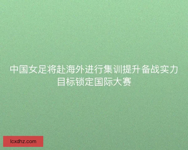 中国女足将赴海外进行集训提升备战实力目标锁定国际大赛