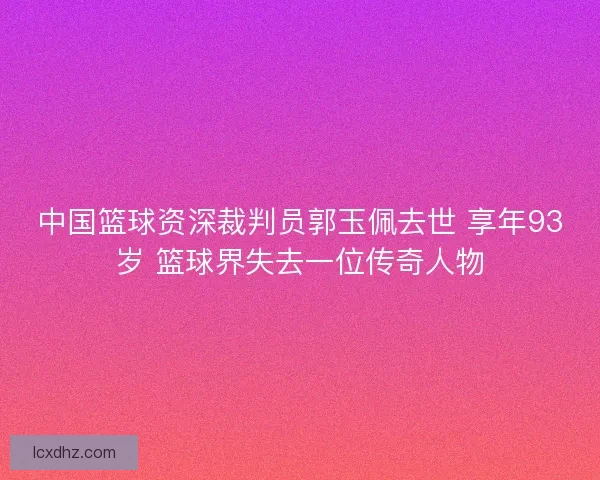 中国篮球资深裁判员郭玉佩去世 享年93岁 篮球界失去一位传奇人物