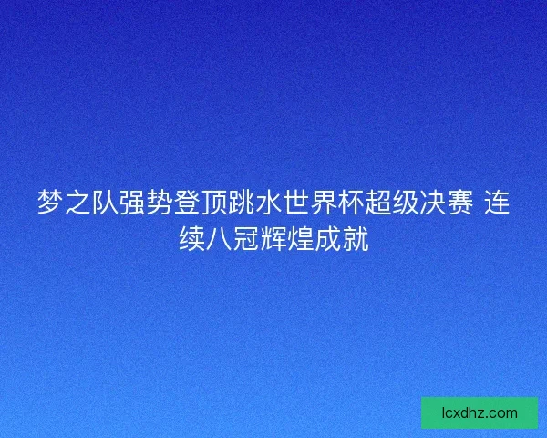 梦之队强势登顶跳水世界杯超级决赛 连续八冠辉煌成就